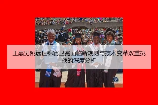 王嘉男跳远世锦赛卫冕面临新规则与技术变革双重挑战的深度分析