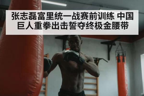 张志磊富里统一战赛前训练 中国巨人重拳出击誓夺终极金腰带