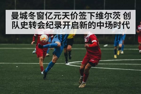 曼城冬窗亿元天价签下维尔茨 创队史转会纪录开启新的中场时代