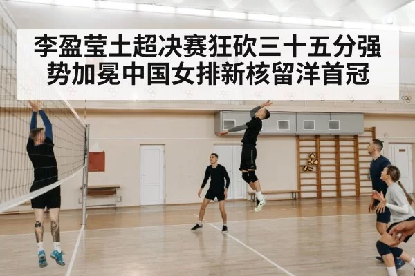 李盈莹土超决赛狂砍三十五分强势加冕中国女排新核留洋首冠